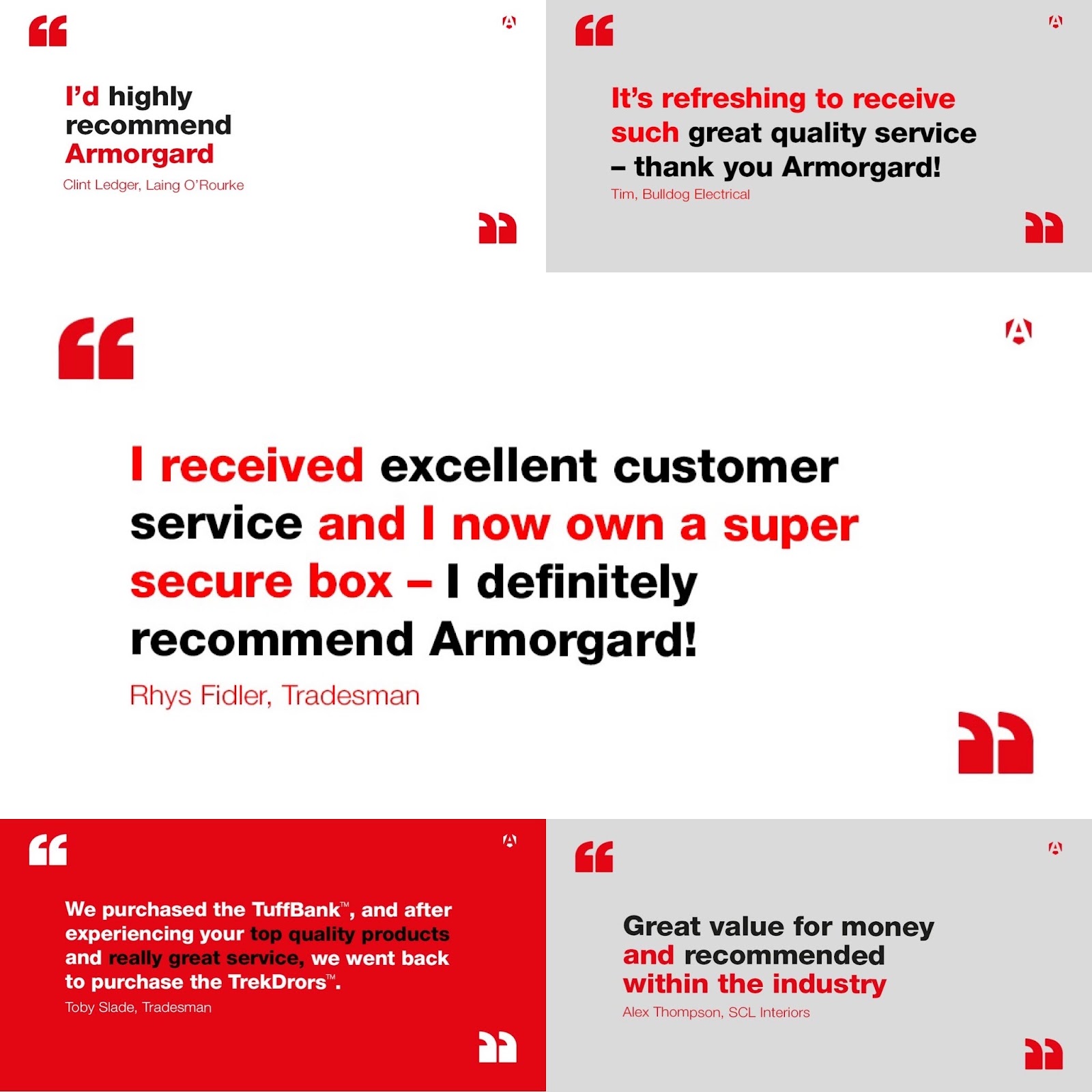 An image of a group of testimonials and they say 'I'd highly recommend Armorgard' and 'It's refreshing to receive such great quality service - thank you Armorgard!' and 'I received excellent customer service and I now own a super secure box - I definitely recommend Armorgard!' and 'We purchased the Tuffbank, and after experiencing your top quality products and really great service, we went back to purchase the TrekDrors.' and 'Great value for money and recommended within the industry'